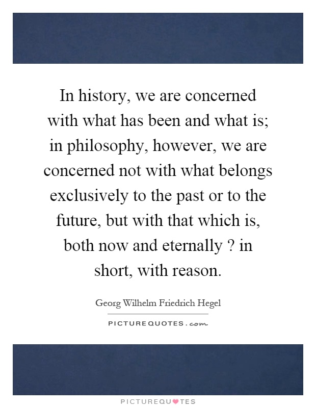 In history, we are concerned with what has been and what is; in philosophy, however, we are concerned not with what belongs exclusively to the past or to the future, but with that which is, both now and eternally? in short, with reason Picture Quote #1