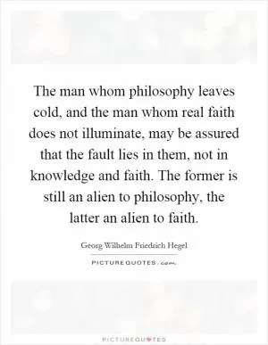 The man whom philosophy leaves cold, and the man whom real faith does not illuminate, may be assured that the fault lies in them, not in knowledge and faith. The former is still an alien to philosophy, the latter an alien to faith Picture Quote #1