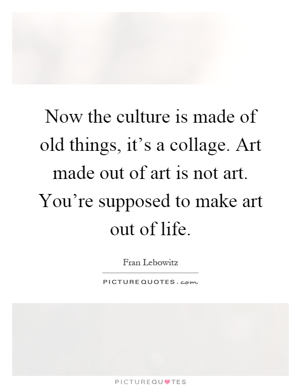 Now the culture is made of old things, it's a collage. Art made out of art is not art. You're supposed to make art out of life Picture Quote #1