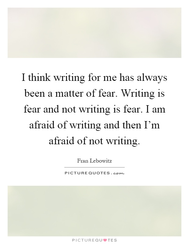 I think writing for me has always been a matter of fear. Writing is fear and not writing is fear. I am afraid of writing and then I'm afraid of not writing Picture Quote #1