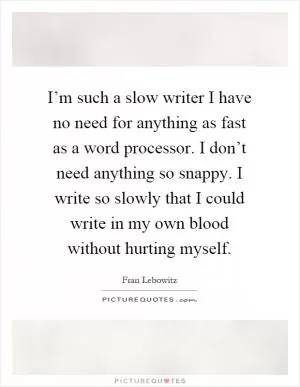 I’m such a slow writer I have no need for anything as fast as a word processor. I don’t need anything so snappy. I write so slowly that I could write in my own blood without hurting myself Picture Quote #1