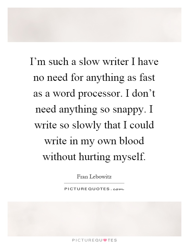 I'm such a slow writer I have no need for anything as fast as a word processor. I don't need anything so snappy. I write so slowly that I could write in my own blood without hurting myself Picture Quote #1