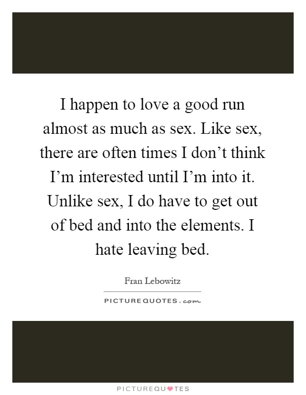 I happen to love a good run almost as much as sex. Like sex, there are often times I don't think I'm interested until I'm into it. Unlike sex, I do have to get out of bed and into the elements. I hate leaving bed Picture Quote #1