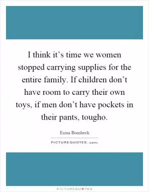 I think it’s time we women stopped carrying supplies for the entire family. If children don’t have room to carry their own toys, if men don’t have pockets in their pants, tougho Picture Quote #1