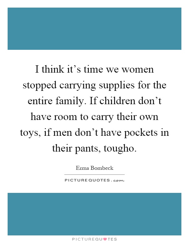 I think it's time we women stopped carrying supplies for the entire family. If children don't have room to carry their own toys, if men don't have pockets in their pants, tougho Picture Quote #1
