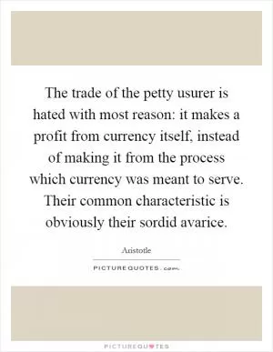 The trade of the petty usurer is hated with most reason: it makes a profit from currency itself, instead of making it from the process which currency was meant to serve. Their common characteristic is obviously their sordid avarice Picture Quote #1