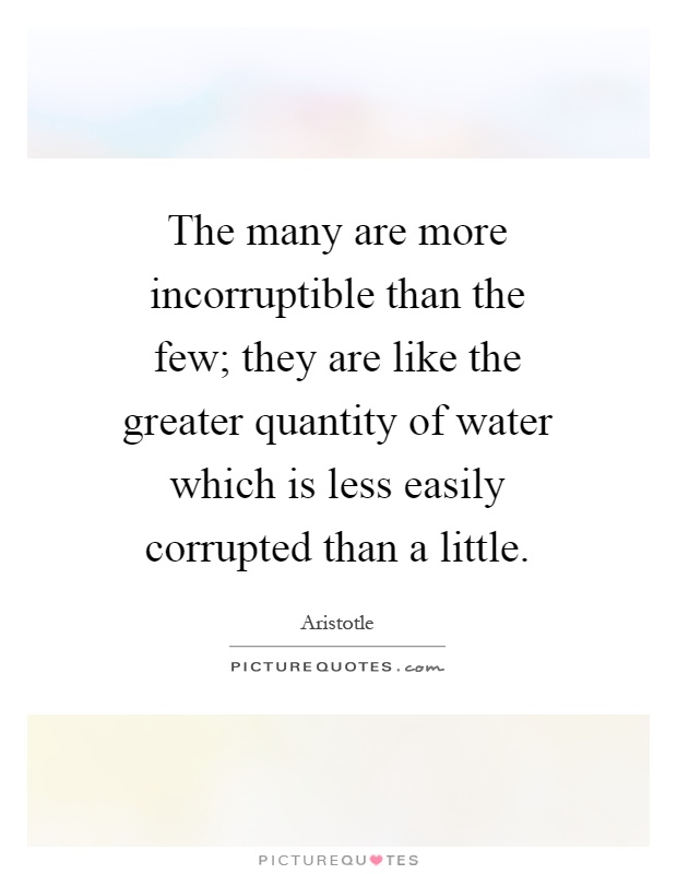 The many are more incorruptible than the few; they are like the greater quantity of water which is less easily corrupted than a little Picture Quote #1
