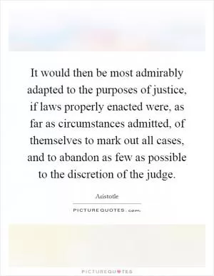 It would then be most admirably adapted to the purposes of justice, if laws properly enacted were, as far as circumstances admitted, of themselves to mark out all cases, and to abandon as few as possible to the discretion of the judge Picture Quote #1