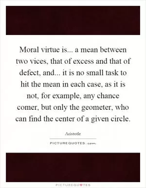 Moral virtue is... a mean between two vices, that of excess and that of defect, and... it is no small task to hit the mean in each case, as it is not, for example, any chance comer, but only the geometer, who can find the center of a given circle Picture Quote #1