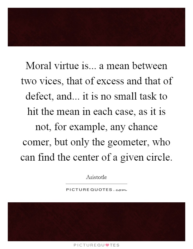 Moral virtue is... a mean between two vices, that of excess and that of defect, and... it is no small task to hit the mean in each case, as it is not, for example, any chance comer, but only the geometer, who can find the center of a given circle Picture Quote #1