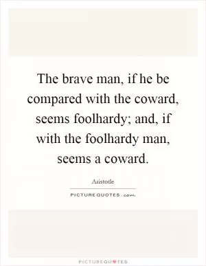 The brave man, if he be compared with the coward, seems foolhardy; and, if with the foolhardy man, seems a coward Picture Quote #1