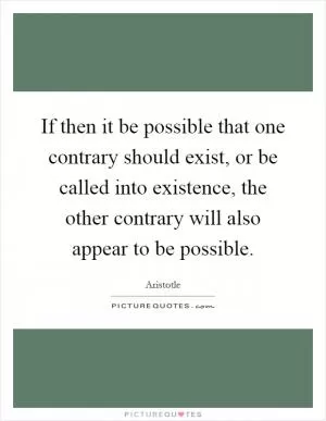 If then it be possible that one contrary should exist, or be called into existence, the other contrary will also appear to be possible Picture Quote #1