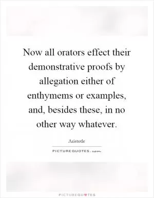Now all orators effect their demonstrative proofs by allegation either of enthymems or examples, and, besides these, in no other way whatever Picture Quote #1