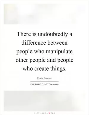 There is undoubtedly a difference between people who manipulate other people and people who create things Picture Quote #1
