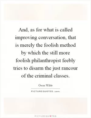 And, as for what is called improving conversation, that is merely the foolish method by which the still more foolish philanthropist feebly tries to disarm the just rancour of the criminal classes Picture Quote #1