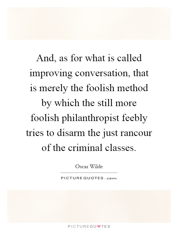 And, as for what is called improving conversation, that is merely the foolish method by which the still more foolish philanthropist feebly tries to disarm the just rancour of the criminal classes Picture Quote #1