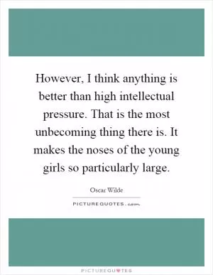 However, I think anything is better than high intellectual pressure. That is the most unbecoming thing there is. It makes the noses of the young girls so particularly large Picture Quote #1