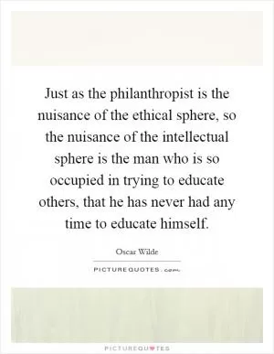 Just as the philanthropist is the nuisance of the ethical sphere, so the nuisance of the intellectual sphere is the man who is so occupied in trying to educate others, that he has never had any time to educate himself Picture Quote #1