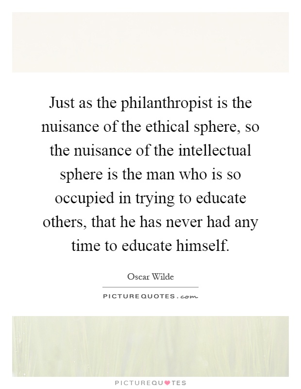 Just as the philanthropist is the nuisance of the ethical sphere, so the nuisance of the intellectual sphere is the man who is so occupied in trying to educate others, that he has never had any time to educate himself Picture Quote #1
