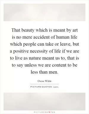 That beauty which is meant by art is no mere accident of human life which people can take or leave, but a positive necessity of life if we are to live as nature meant us to, that is to say unless we are content to be less than men Picture Quote #1