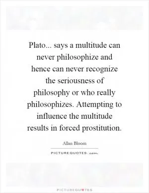 Plato... says a multitude can never philosophize and hence can never recognize the seriousness of philosophy or who really philosophizes. Attempting to influence the multitude results in forced prostitution Picture Quote #1