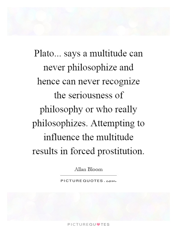 Plato... says a multitude can never philosophize and hence can never recognize the seriousness of philosophy or who really philosophizes. Attempting to influence the multitude results in forced prostitution Picture Quote #1