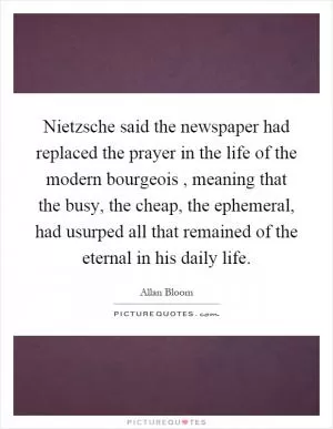 Nietzsche said the newspaper had replaced the prayer in the life of the modern bourgeois, meaning that the busy, the cheap, the ephemeral, had usurped all that remained of the eternal in his daily life Picture Quote #1