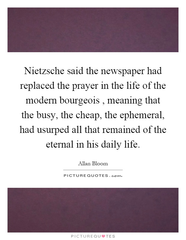 Nietzsche said the newspaper had replaced the prayer in the life of the modern bourgeois, meaning that the busy, the cheap, the ephemeral, had usurped all that remained of the eternal in his daily life Picture Quote #1