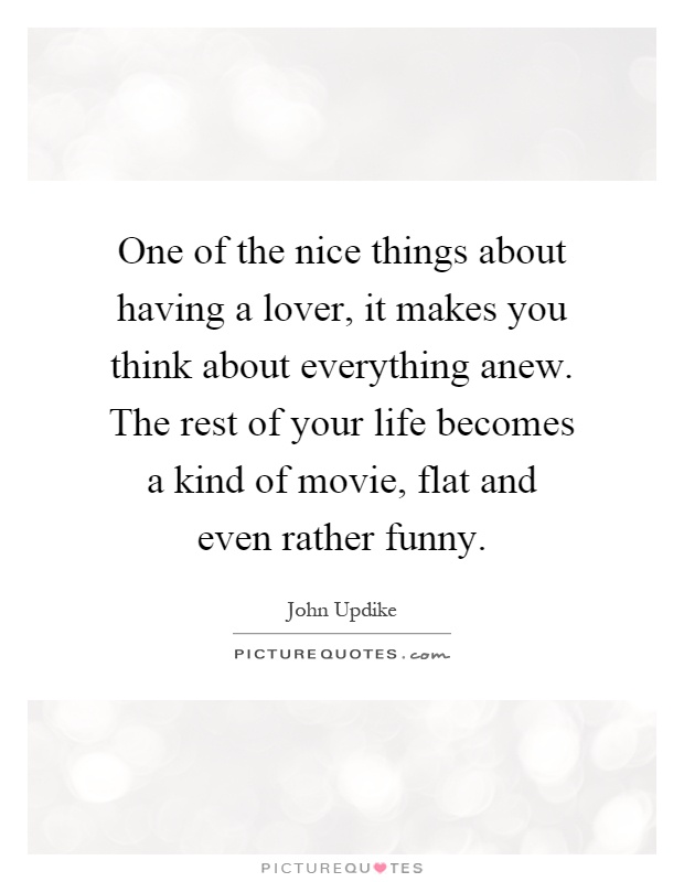 One of the nice things about having a lover, it makes you think about everything anew. The rest of your life becomes a kind of movie, flat and even rather funny Picture Quote #1