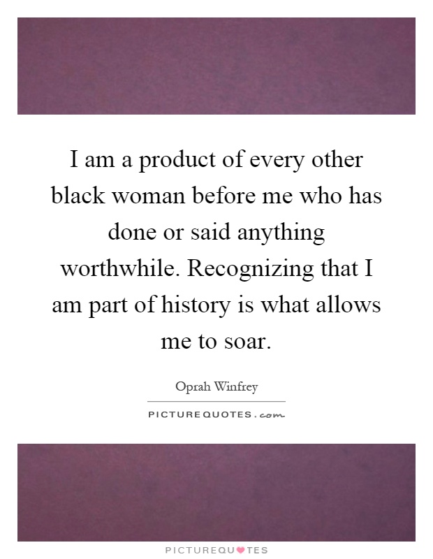 I am a product of every other black woman before me who has done or said anything worthwhile. Recognizing that I am part of history is what allows me to soar Picture Quote #1
