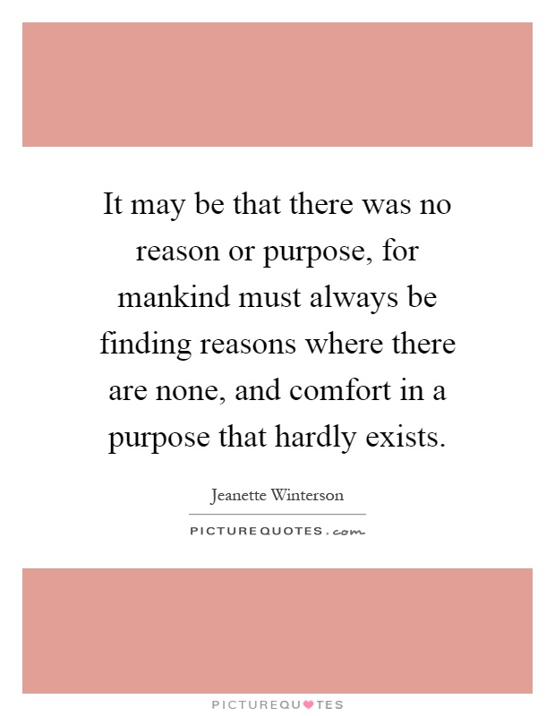 It may be that there was no reason or purpose, for mankind must always be finding reasons where there are none, and comfort in a purpose that hardly exists Picture Quote #1