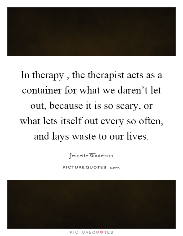 In therapy, the therapist acts as a container for what we daren't let out, because it is so scary, or what lets itself out every so often, and lays waste to our lives Picture Quote #1