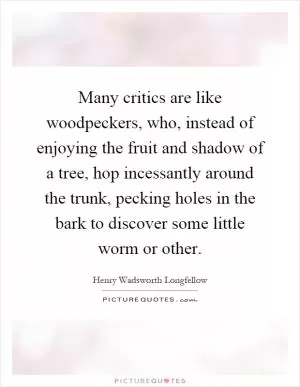Many critics are like woodpeckers, who, instead of enjoying the fruit and shadow of a tree, hop incessantly around the trunk, pecking holes in the bark to discover some little worm or other Picture Quote #1