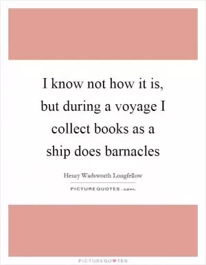 I know not how it is, but during a voyage I collect books as a ship does barnacles Picture Quote #1