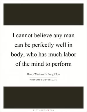 I cannot believe any man can be perfectly well in body, who has much labor of the mind to perform Picture Quote #1
