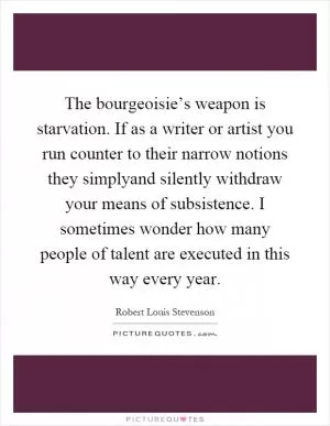The bourgeoisie’s weapon is starvation. If as a writer or artist you run counter to their narrow notions they simplyand silently withdraw your means of subsistence. I sometimes wonder how many people of talent are executed in this way every year Picture Quote #1