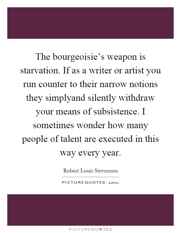 The bourgeoisie's weapon is starvation. If as a writer or artist you run counter to their narrow notions they simplyand silently withdraw your means of subsistence. I sometimes wonder how many people of talent are executed in this way every year Picture Quote #1