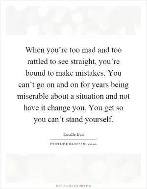 When you’re too mad and too rattled to see straight, you’re bound to make mistakes. You can’t go on and on for years being miserable about a situation and not have it change you. You get so you can’t stand yourself Picture Quote #1