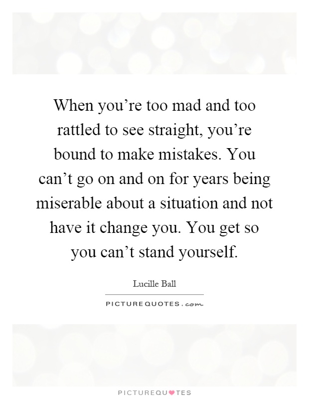 When you're too mad and too rattled to see straight, you're bound to make mistakes. You can't go on and on for years being miserable about a situation and not have it change you. You get so you can't stand yourself Picture Quote #1