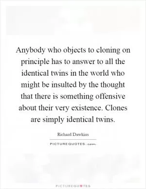 Anybody who objects to cloning on principle has to answer to all the identical twins in the world who might be insulted by the thought that there is something offensive about their very existence. Clones are simply identical twins Picture Quote #1