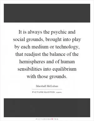 It is always the psychic and social grounds, brought into play by each medium or technology, that readjust the balance of the hemispheres and of human sensibilities into equilibrium with those grounds Picture Quote #1