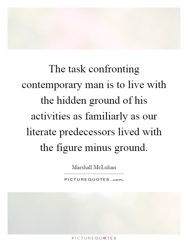 The task confronting contemporary man is to live with the hidden ground of his activities as familiarly as our literate predecessors lived with the figure minus ground Picture Quote #1