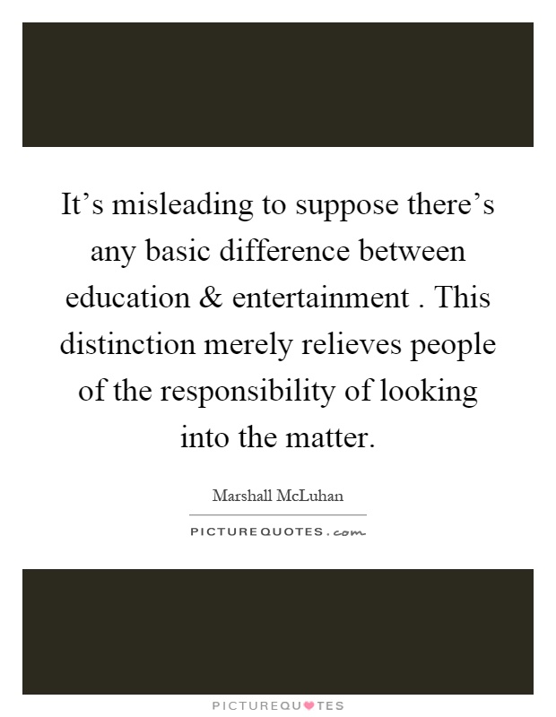 It's misleading to suppose there's any basic difference between education and entertainment. This distinction merely relieves people of the responsibility of looking into the matter Picture Quote #1