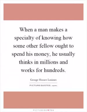 When a man makes a specialty of knowing how some other fellow ought to spend his money, he usually thinks in millions and works for hundreds Picture Quote #1