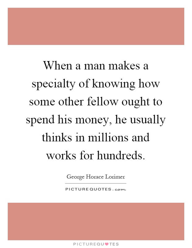 When a man makes a specialty of knowing how some other fellow ought to spend his money, he usually thinks in millions and works for hundreds Picture Quote #1