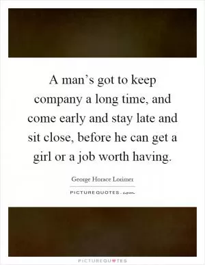 A man’s got to keep company a long time, and come early and stay late and sit close, before he can get a girl or a job worth having Picture Quote #1