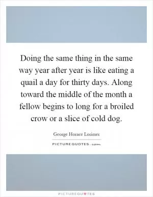 Doing the same thing in the same way year after year is like eating a quail a day for thirty days. Along toward the middle of the month a fellow begins to long for a broiled crow or a slice of cold dog Picture Quote #1