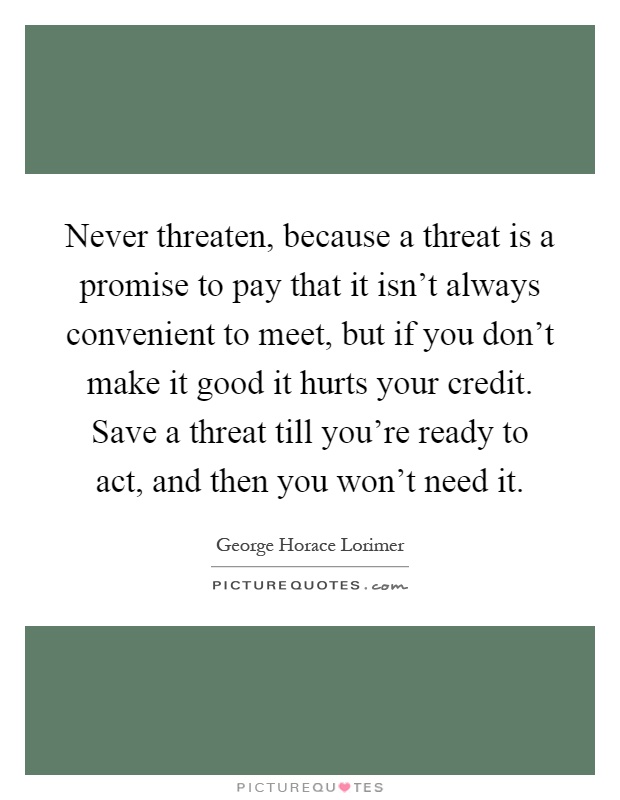 Never threaten, because a threat is a promise to pay that it isn't always convenient to meet, but if you don't make it good it hurts your credit. Save a threat till you're ready to act, and then you won't need it Picture Quote #1