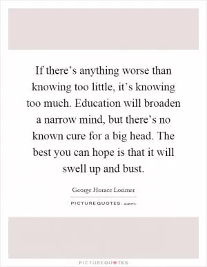If there’s anything worse than knowing too little, it’s knowing too much. Education will broaden a narrow mind, but there’s no known cure for a big head. The best you can hope is that it will swell up and bust Picture Quote #1