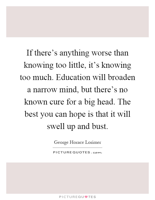 If there's anything worse than knowing too little, it's knowing too much. Education will broaden a narrow mind, but there's no known cure for a big head. The best you can hope is that it will swell up and bust Picture Quote #1